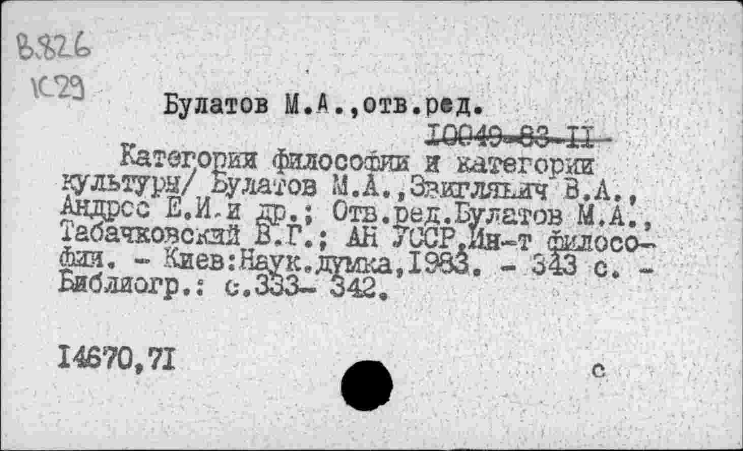 ﻿Булатов М. А.,отв.ред.
Х0049*в8..П -
Категории Философии и категории яультурн/ Булатов М.А. *3вигляьич' В.А., Андрее Е.И,и др.; Отв. оед. Булатов М.А., хабаровский В.Г.; АН 7ССР.Йн-т философии. - Киев:Наук.думка, 1983. - 343 с. -Библиогр.: с.333- 342.
14670,71